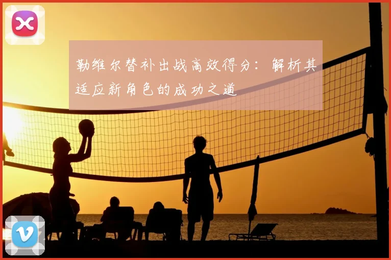 勒维尔替补出战高效得分:解析其适应新角色的成功之道
