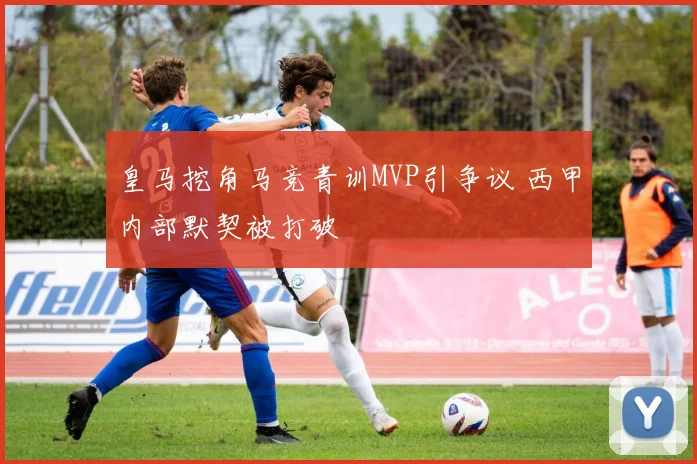 皇马挖角马竞青训MVP引争议 西甲内部默契被打破