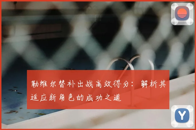 勒维尔替补出战高效得分：解析其适应新角色的成功之道