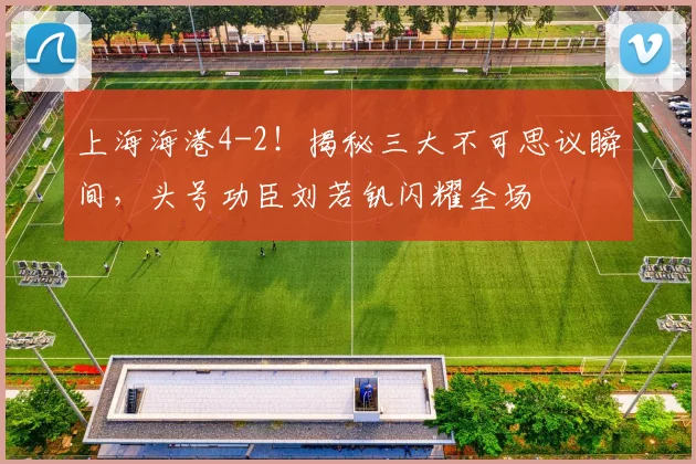 上海海港4-2！揭秘三大不可思议瞬间，头号功臣刘若钒闪耀全场