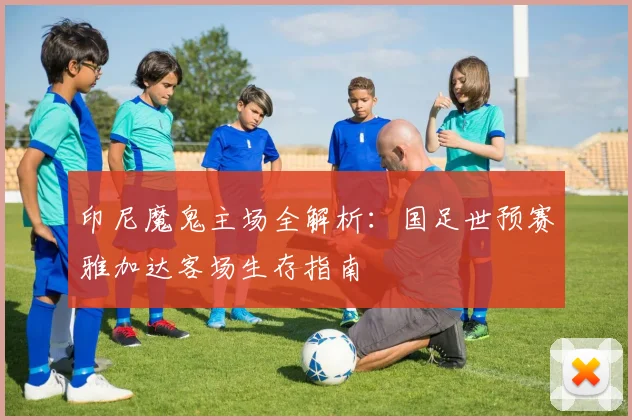 印尼魔鬼主场全解析：国足世预赛雅加达客场生存指南