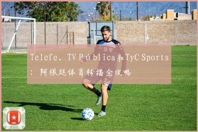 Telefe、TV Pública和TyC Sports:阿根廷体育转播全攻略