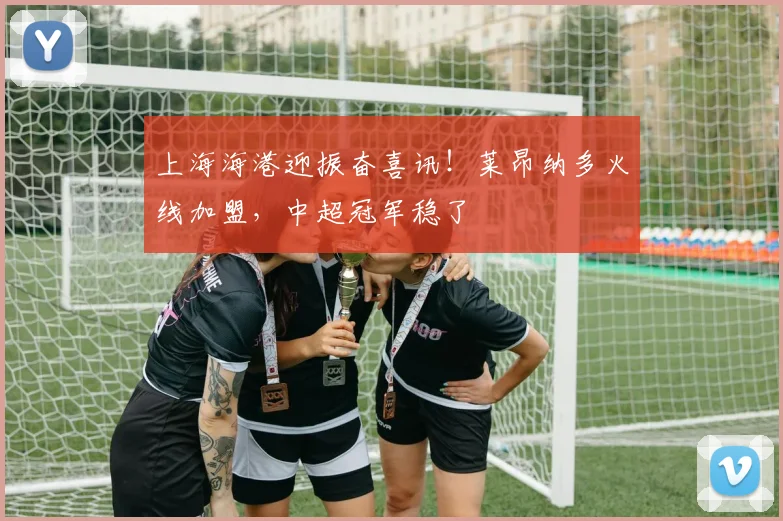 上海海港迎振奋喜讯！莱昂纳多火线加盟，中超冠军稳了