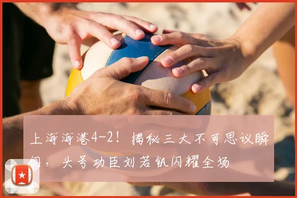 上海海港4-2！揭秘三大不可思议瞬间，头号功臣刘若钒闪耀全场