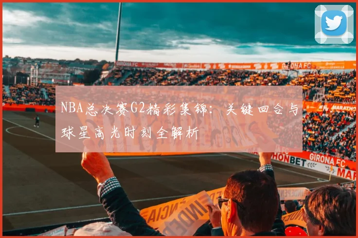 NBA总决赛G2精彩集锦：关键回合与球星高光时刻全解析