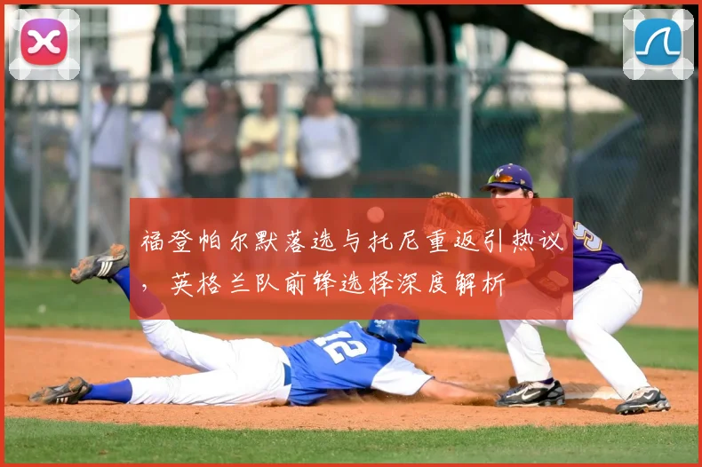 福登帕尔默落选与托尼重返引热议，英格兰队前锋选择深度解析