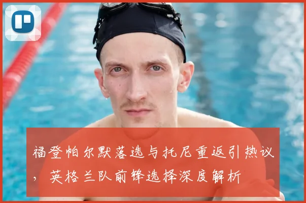 福登帕尔默落选与托尼重返引热议，英格兰队前锋选择深度解析