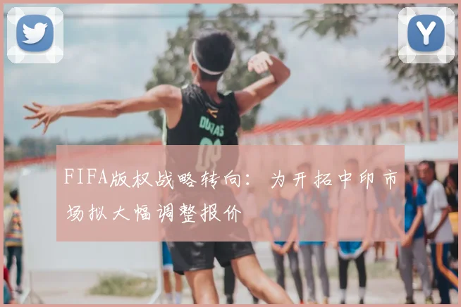 FIFA版权战略转向：为开拓中印市场拟大幅调整报价