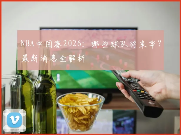 NBA中国赛2026:哪些球队将来华?最新消息全解析