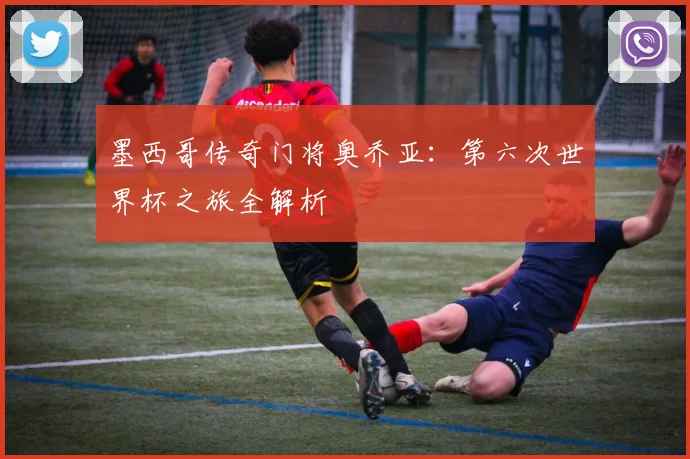 墨西哥传奇门将奥乔亚：第六次世界杯之旅全解析