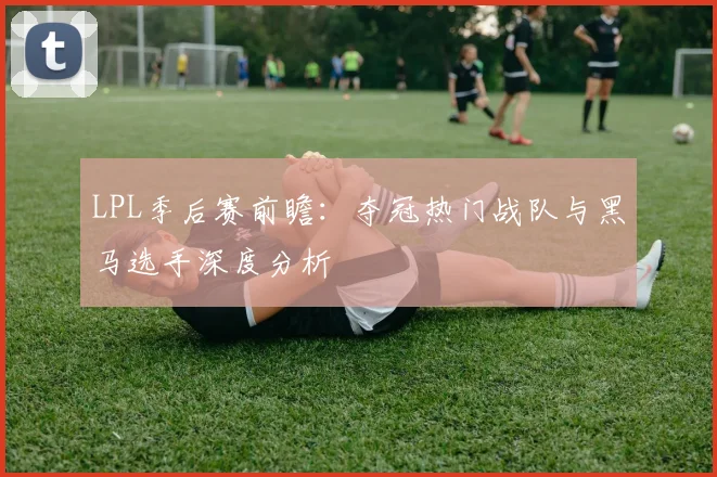 LPL季后赛前瞻:夺冠热门战队与黑马选手深度分析