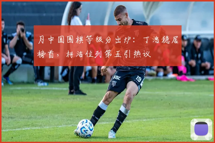 月中国围棋等级分出炉:丁浩稳居榜首,柯洁位列第五引热议