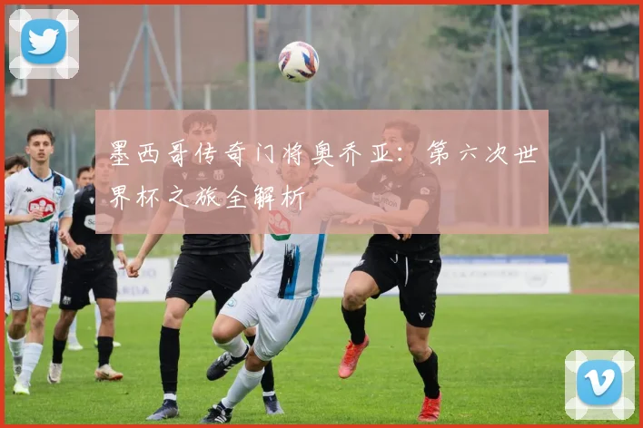 墨西哥传奇门将奥乔亚：第六次世界杯之旅全解析